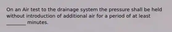 On an Air test to the drainage system the pressure shall be held without introduction of additional air for a period of at least ________ minutes.