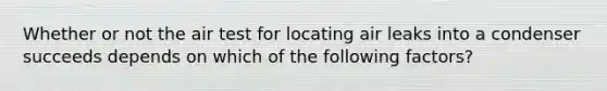 Whether or not the air test for locating air leaks into a condenser succeeds depends on which of the following factors?