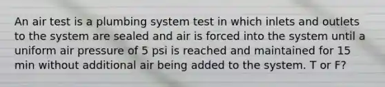 An air test is a plumbing system test in which inlets and outlets to the system are sealed and air is forced into the system until a uniform air pressure of 5 psi is reached and maintained for 15 min without additional air being added to the system. T or F?