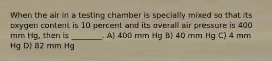 When the air in a testing chamber is specially mixed so that its oxygen content is 10 percent and its overall air pressure is 400 mm Hg, then is ________. A) 400 mm Hg B) 40 mm Hg C) 4 mm Hg D) 82 mm Hg