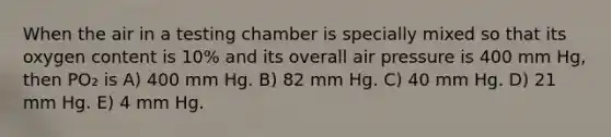 When the air in a testing chamber is specially mixed so that its oxygen content is 10% and its overall air pressure is 400 mm Hg, then PO₂ is A) 400 mm Hg. B) 82 mm Hg. C) 40 mm Hg. D) 21 mm Hg. E) 4 mm Hg.