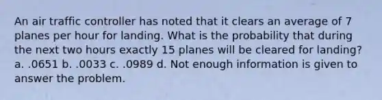 An air traffic controller has noted that it clears an average of 7 planes per hour for landing. What is the probability that during the next two hours exactly 15 planes will be cleared for landing? a. .0651 b. .0033 c. .0989 d. Not enough information is given to answer the problem.