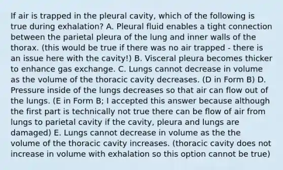 If air is trapped in the pleural cavity, which of the following is true during exhalation? A. Pleural fluid enables a tight connection between the parietal pleura of the lung and inner walls of the thorax. (this would be true if there was no air trapped - there is an issue here with the cavity!) B. Visceral pleura becomes thicker to enhance gas exchange. C. Lungs cannot decrease in volume as the volume of the thoracic cavity decreases. (D in Form B) D. Pressure inside of the lungs decreases so that air can flow out of the lungs. (E in Form B; I accepted this answer because although the first part is technically not true there can be flow of air from lungs to parietal cavity if the cavity, pleura and lungs are damaged) E. Lungs cannot decrease in volume as the the volume of the thoracic cavity increases. (thoracic cavity does not increase in volume with exhalation so this option cannot be true)