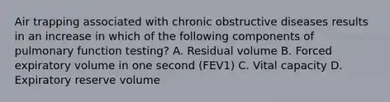 Air trapping associated with chronic obstructive diseases results in an increase in which of the following components of pulmonary function testing? A. Residual volume B. Forced expiratory volume in one second (FEV1) C. Vital capacity D. Expiratory reserve volume