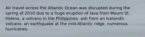 Air travel across the Atlantic Ocean was disrupted during the spring of 2010 due to a huge eruption of lava from Mount St. Helens. a volcano in the Philippines. ash from an Icelandic volcano. an earthquake at the mid-Atlantic ridge. numerous hurricanes.