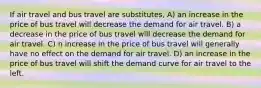 If air travel and bus travel are substitutes, A) an increase in the price of bus travel will decrease the demand for air travel. B) a decrease in the price of bus travel will decrease the demand for air travel. C) n increase in the price of bus travel will generally have no effect on the demand for air travel. D) an increase in the price of bus travel will shift the demand curve for air travel to the left.