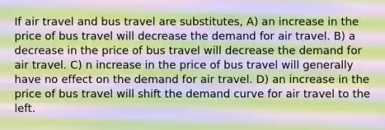 If air travel and bus travel are substitutes, A) an increase in the price of bus travel will decrease the demand for air travel. B) a decrease in the price of bus travel will decrease the demand for air travel. C) n increase in the price of bus travel will generally have no effect on the demand for air travel. D) an increase in the price of bus travel will shift the demand curve for air travel to the left.