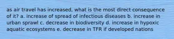 as air travel has increased, what is the most direct consequence of it? a. increase of spread of infectious diseases b. increase in urban sprawl c. decrease in biodiversity d. increase in hypoxic aquatic ecosystems e. decrease in TFR if developed nations