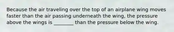 Because the air traveling over the top of an airplane wing moves faster than the air passing underneath the wing, the pressure above the wings is ________ than the pressure below the wing.