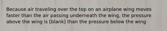 Because air traveling over the top on an airplane wing moves faster than the air passing underneath the wing, the pressure above the wing is [blank] than the pressure below the wing