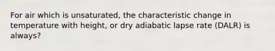 For air which is unsaturated, the characteristic change in temperature with height, or dry adiabatic lapse rate (DALR) is always?