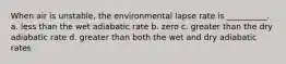 When air is unstable, the environmental lapse rate is __________. a. less than the wet adiabatic rate b. zero c. greater than the dry adiabatic rate d. greater than both the wet and dry adiabatic rates