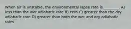 When air is unstable, the environmental lapse rate is ________. A) less than the wet adiabatic rate B) zero C) greater than the dry adiabatic rate D) greater than both the wet and dry adiabatic rates