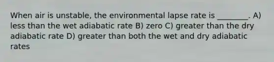 When air is unstable, the environmental lapse rate is ________. A) <a href='https://www.questionai.com/knowledge/k7BtlYpAMX-less-than' class='anchor-knowledge'>less than</a> the wet adiabatic rate B) zero C) <a href='https://www.questionai.com/knowledge/ktgHnBD4o3-greater-than' class='anchor-knowledge'>greater than</a> the dry adiabatic rate D) greater than both the wet and dry adiabatic rates