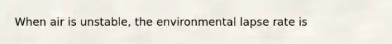 When air is unstable, the environmental lapse rate is