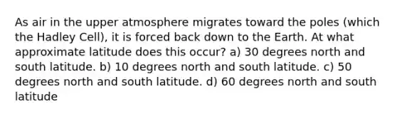 As air in the upper atmosphere migrates toward the poles (which the Hadley Cell), it is forced back down to the Earth. At what approximate latitude does this occur? a) 30 degrees north and south latitude. b) 10 degrees north and south latitude. c) 50 degrees north and south latitude. d) 60 degrees north and south latitude