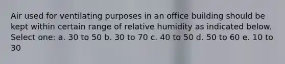 Air used for ventilating purposes in an office building should be kept within certain range of relative humidity as indicated below. Select one: a. 30 to 50 b. 30 to 70 c. 40 to 50 d. 50 to 60 e. 10 to 30