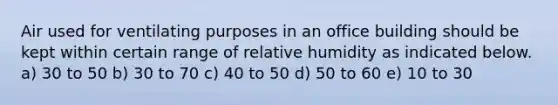 Air used for ventilating purposes in an office building should be kept within certain range of relative humidity as indicated below. a) 30 to 50 b) 30 to 70 c) 40 to 50 d) 50 to 60 e) 10 to 30