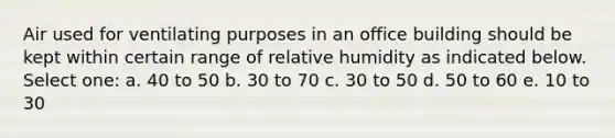 Air used for ventilating purposes in an office building should be kept within certain range of relative humidity as indicated below. Select one: a. 40 to 50 b. 30 to 70 c. 30 to 50 d. 50 to 60 e. 10 to 30