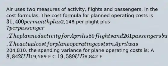 Air uses two measures of activity, flights and passengers, in the cost formulas. The cost formula for planned operating costs is 31,400 per month plus2,148 per plight plus 7 per passenger. The planned activity for April is 89 flights and 261 passengers but the actual was 84 flights and 260 passengers. The actual cost for plane operating costs in April was204,810. the spending variance for plane operating costs is: A 8,842 U B19,589 F C 19,589 U D8,842 F