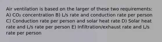 Air ventilation is based on the larger of these two requirements: A) CO₂ concentration B) L/s rate and conduction rate per person C) Conduction rate per person and solar heat rate D) Solar heat rate and L/s rate per person E) Infiltration/exhaust rate and L/s rate per person