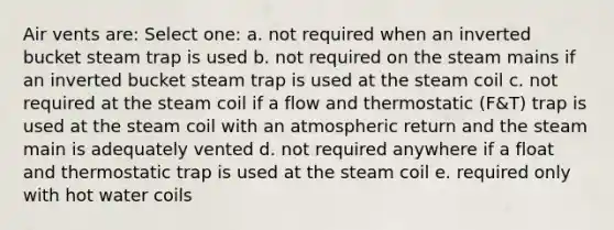 Air vents are: Select one: a. not required when an inverted bucket steam trap is used b. not required on the steam mains if an inverted bucket steam trap is used at the steam coil c. not required at the steam coil if a flow and thermostatic (F&T) trap is used at the steam coil with an atmospheric return and the steam main is adequately vented d. not required anywhere if a float and thermostatic trap is used at the steam coil e. required only with hot water coils