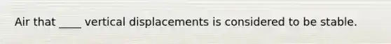 Air that ____ vertical displacements is considered to be stable.