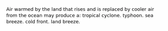 Air warmed by the land that rises and is replaced by cooler air from the ocean may produce a: tropical cyclone. typhoon. sea breeze. cold front. land breeze.