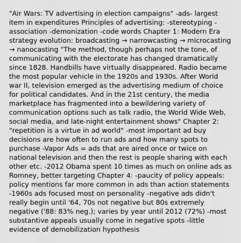 "Air Wars: TV advertising in election campaigns" -ads- largest item in expenditures Principles of advertising: -stereotyping -association -demonization -code words Chapter 1: Modern Era strategy evolution: broadcasting → narrowcasting → microcasting → nanocasting "The method, though perhaps not the tone, of communicating with the electorate has changed dramatically since 1828. Handbills have virtually disappeared. Radio became the most popular vehicle in the 1920s and 1930s. After World war II, television emerged as the advertising medium of choice for political candidates. And in the 21st century, the media marketplace has fragmented into a bewildering variety of communication options such as talk radio, the World Wide Web, social media, and late-night entertainment shows" Chapter 2: "repetition is a virtue in ad world" -most important ad buy decisions are how often to run ads and how many spots to purchase -Vapor Ads = ads that are aired once or twice on national television and then the rest is people sharing with each other etc. -2012 Obama spent 10 times as much on online ads as Romney, better targeting Chapter 4: -paucity of policy appeals: policy mentions far more common in ads than action statements -1960s ads focused most on personality -negative ads didn't really begin until '64, 70s not negative but 80s extremely negative ('88: 83% neg.); varies by year until 2012 (72%) -most substantive appeals usually come in negative spots -little evidence of demobilization hypothesis