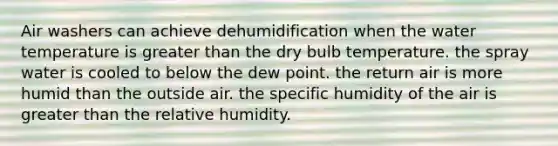 Air washers can achieve dehumidification when the water temperature is greater than the dry bulb temperature. the spray water is cooled to below the dew point. the return air is more humid than the outside air. the specific humidity of the air is greater than the relative humidity.