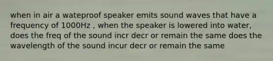 when in air a wateproof speaker emits sound waves that have a frequency of 1000Hz , when the speaker is lowered into water, does the freq of the sound incr decr or remain the same does the wavelength of the sound incur decr or remain the same