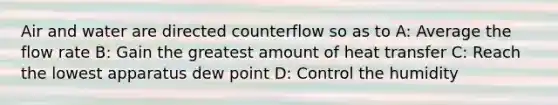 Air and water are directed counterflow so as to A: Average the flow rate B: Gain the greatest amount of heat transfer C: Reach the lowest apparatus dew point D: Control the humidity