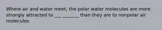 Where air and water meet, the polar water molecules are more strongly attracted to ___ _______ than they are to nonpolar air molecules