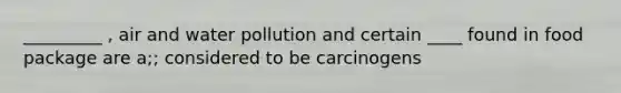 _________ , air and water pollution and certain ____ found in food package are a;; considered to be carcinogens