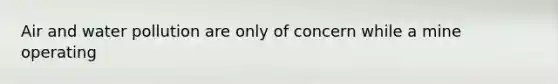 Air and water pollution are only of concern while a mine operating
