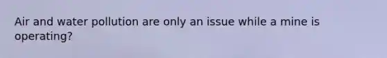 Air and water pollution are only an issue while a mine is operating?