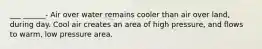 ___ ______- Air over water remains cooler than air over land, during day. Cool air creates an area of high pressure, and flows to warm, low pressure area.