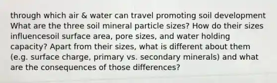 through which air & water can travel promoting soil development What are the three soil mineral particle sizes? How do their sizes influencesoil surface area, pore sizes, and water holding capacity? Apart from their sizes, what is different about them (e.g. surface charge, primary vs. secondary minerals) and what are the consequences of those differences?