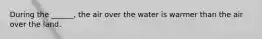 During the ______, the air over the water is warmer than the air over the land.