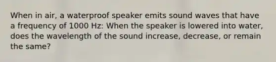 When in air, a waterproof speaker emits sound waves that have a frequency of 1000 Hz: When the speaker is lowered into water, does the wavelength of the sound increase, decrease, or remain the same?