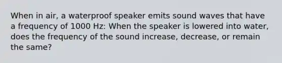 When in air, a waterproof speaker emits sound waves that have a frequency of 1000 Hz: When the speaker is lowered into water, does the frequency of the sound increase, decrease, or remain the same?