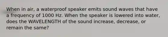 When in air, a waterproof speaker emits sound waves that have a frequency of 1000 Hz. When the speaker is lowered into water, does the WAVELENGTH of the sound increase, decrease, or remain the same?