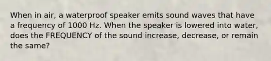 When in air, a waterproof speaker emits sound waves that have a frequency of 1000 Hz. When the speaker is lowered into water, does the FREQUENCY of the sound increase, decrease, or remain the same?