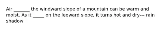 Air _______ the windward slope of a mountain can be warm and moist. As it _____ on the leeward slope, it turns hot and dry--- rain shadow