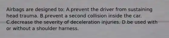 Airbags are designed to: A.prevent the driver from sustaining head trauma. B.prevent a second collision inside the car. C.decrease the severity of deceleration injuries. D.be used with or without a shoulder harness.