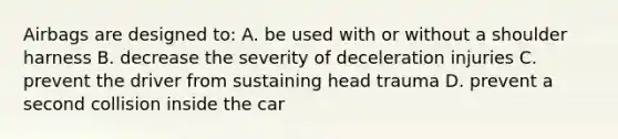 Airbags are designed to: A. be used with or without a shoulder harness B. decrease the severity of deceleration injuries C. prevent the driver from sustaining head trauma D. prevent a second collision inside the car