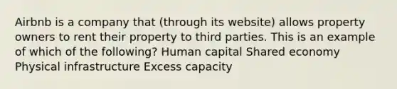 Airbnb is a company that (through its website) allows property owners to rent their property to third parties. This is an example of which of the following? Human capital Shared economy Physical infrastructure Excess capacity