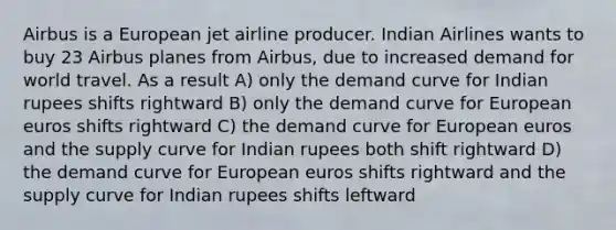 Airbus is a European jet airline producer. Indian Airlines wants to buy 23 Airbus planes from Airbus, due to increased demand for world travel. As a result A) only the demand curve for Indian rupees shifts rightward B) only the demand curve for European euros shifts rightward C) the demand curve for European euros and the supply curve for Indian rupees both shift rightward D) the demand curve for European euros shifts rightward and the supply curve for Indian rupees shifts leftward