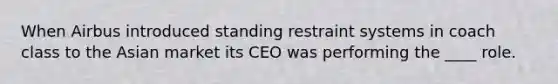 When Airbus introduced standing restraint systems in coach class to the Asian market its CEO was performing the ____ role.