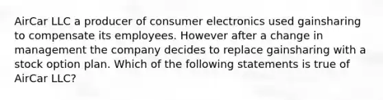 AirCar LLC a producer of consumer electronics used gainsharing to compensate its employees. However after a change in management the company decides to replace gainsharing with a stock option plan. Which of the following statements is true of AirCar LLC?